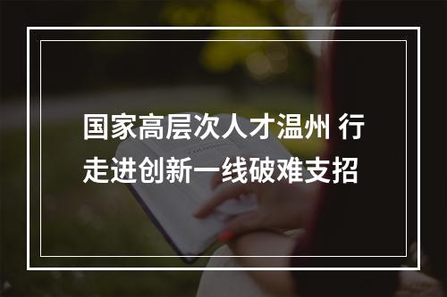 国家高层次人才温州 行走进创新一线破难支招