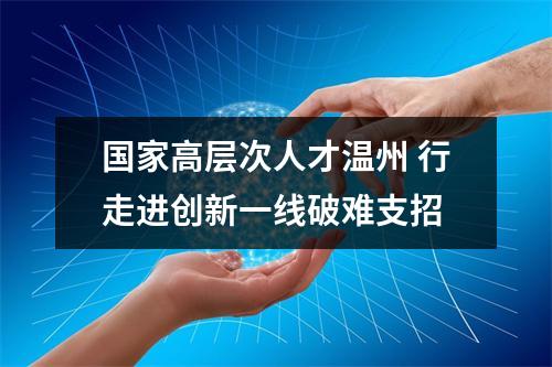 国家高层次人才温州 行走进创新一线破难支招