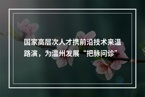 国家高层次人才携前沿技术来温路演，为温州发展“把脉问诊”