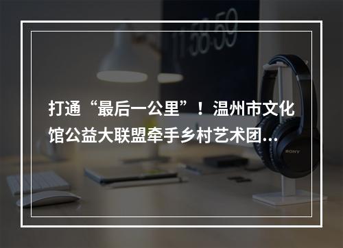 打通“最后一公里”！温州市文化馆公益大联盟牵手乡村艺术团活动走进泰顺
