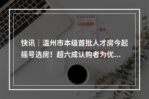 快讯｜温州市本级首批人才房今起摇号选房！超六成认购者为优秀本科生