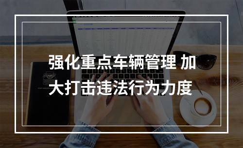 强化重点车辆管理 加大打击违法行为力度