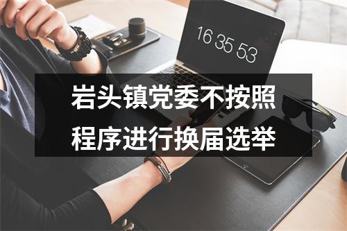 岩头镇党委不按照程序进行换届选举