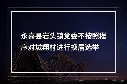 永嘉县岩头镇党委不按照程序对垅翔村进行换届选举