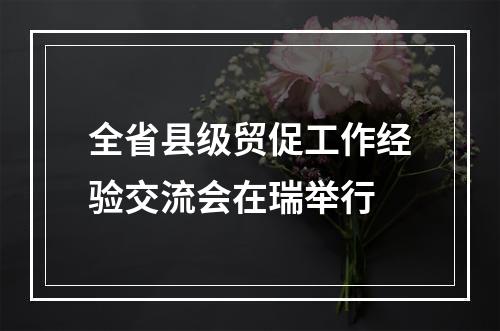 全省县级贸促工作经验交流会在瑞举行