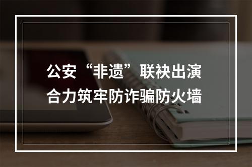公安“非遗”联袂出演 合力筑牢防诈骗防火墙