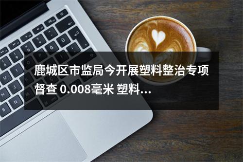 鹿城区市监局今开展塑料整治专项督查 0.008毫米 塑料袋厚度不合规，下架！