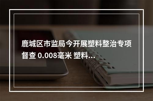 鹿城区市监局今开展塑料整治专项督查 0.008毫米 塑料袋厚度不合规，下架！