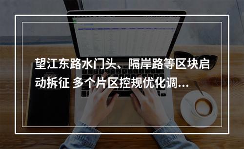 望江东路水门头、隔岸路等区块启动拆征 多个片区控规优化调整