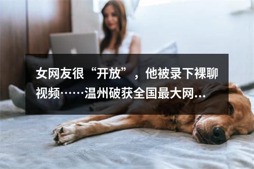 女网友很“开放”，他被录下裸聊视频……温州破获全国最大网络“裸聊”敲诈 ...
