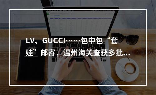 LV、GUCCI……包中包“套娃”邮寄，温州海关查获多批次侵权包