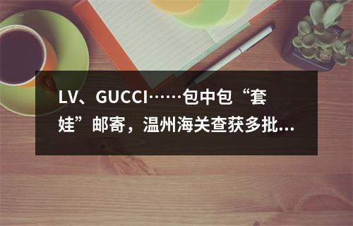 LV、GUCCI……包中包“套娃”邮寄，温州海关查获多批次侵权包