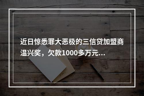 近日惊悉罪大恶极的三信贷加盟商温兴奖，欠款1000多万元，分