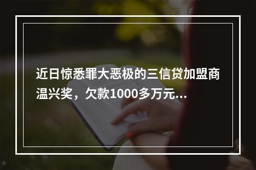 近日惊悉罪大恶极的三信贷加盟商温兴奖，欠款1000多万元，分