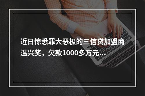 近日惊悉罪大恶极的三信贷加盟商温兴奖，欠款1000多万元，分