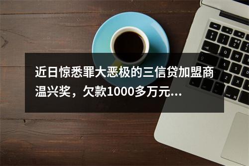 近日惊悉罪大恶极的三信贷加盟商温兴奖，欠款1000多万元，分