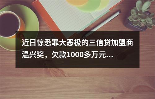 近日惊悉罪大恶极的三信贷加盟商温兴奖，欠款1000多万元，分