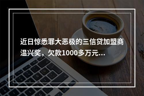 近日惊悉罪大恶极的三信贷加盟商温兴奖，欠款1000多万元，分