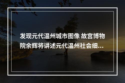 发现元代温州城市图像 故宫博物院余辉将讲述元代温州社会细节