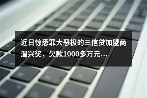 近日惊悉罪大恶极的三信贷加盟商温兴奖，欠款1000多万元，分