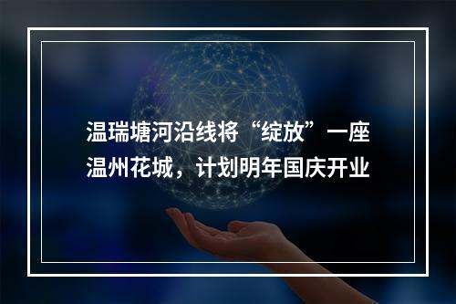 温瑞塘河沿线将“绽放”一座温州花城，计划明年国庆开业