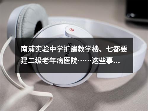 南浦实验中学扩建教学楼、七都要建二级老年病医院……这些事情你可能关心！