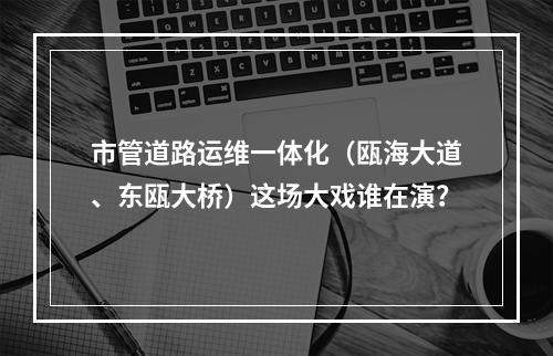 市管道路运维一体化（瓯海大道、东瓯大桥）这场大戏谁在演？