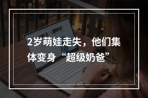 2岁萌娃走失，他们集体变身“超级奶爸”