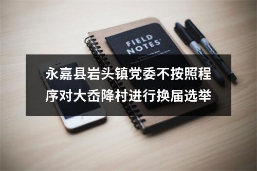 永嘉县岩头镇党委不按照程序对大岙降村进行换届选举
