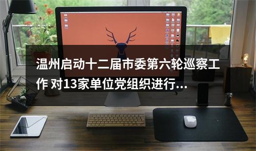 温州启动十二届市委第六轮巡察工作 对13家单位党组织进行“政治体检”