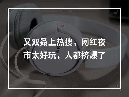 又双叒上热搜，网红夜市太好玩，人都挤爆了