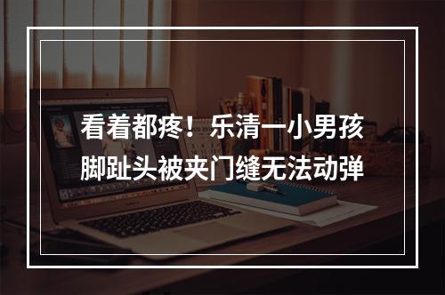 看着都疼！乐清一小男孩脚趾头被夹门缝无法动弹
