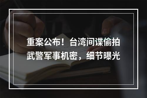 重案公布！台湾间谍偷拍武警军事机密，细节曝光