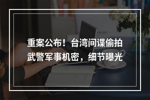 重案公布！台湾间谍偷拍武警军事机密，细节曝光
