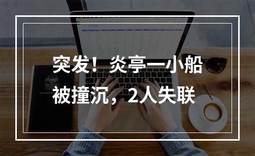 突发！炎亭一小船被撞沉，2人失联