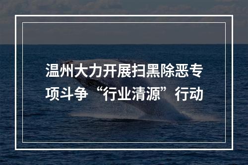 温州大力开展扫黑除恶专项斗争“行业清源”行动