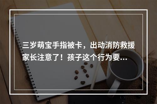 三岁萌宝手指被卡，出动消防救援家长注意了！孩子这个行为要留心