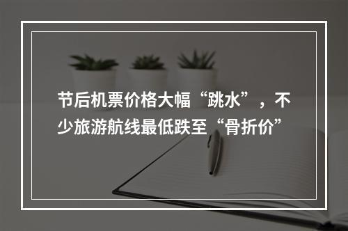 节后机票价格大幅“跳水”，不少旅游航线最低跌至“骨折价”