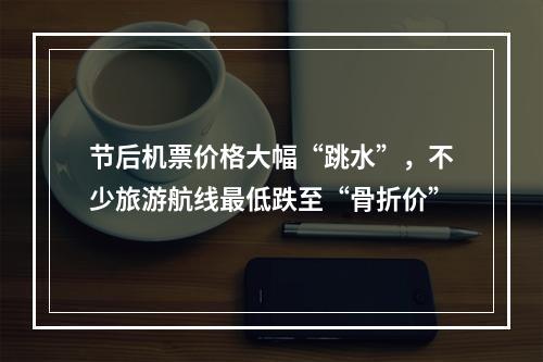 节后机票价格大幅“跳水”，不少旅游航线最低跌至“骨折价”