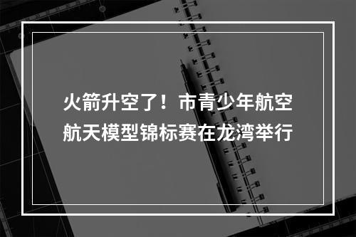火箭升空了！市青少年航空航天模型锦标赛在龙湾举行