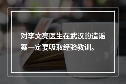 对李文亮医生在武汉的造谣案一定要吸取经验教训。