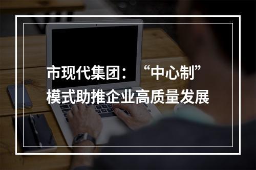 市现代集团：“中心制”模式助推企业高质量发展