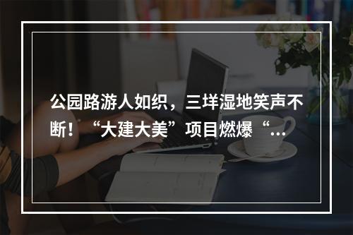 公园路游人如织，三垟湿地笑声不断！“大建大美”项目燃爆“双节”