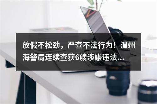 放假不松劲，严查不法行为！温州海警局连续查获6艘涉嫌违法船舶