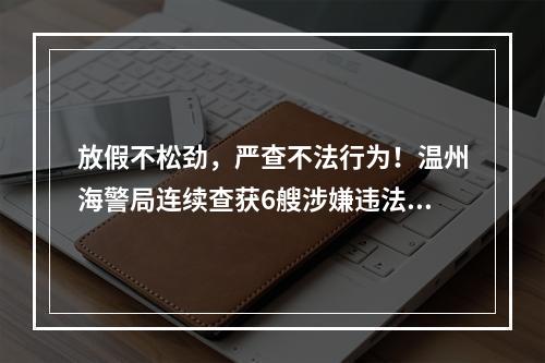放假不松劲，严查不法行为！温州海警局连续查获6艘涉嫌违法船舶