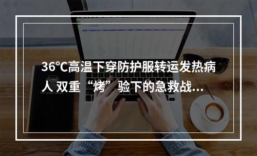 36℃高温下穿防护服转运发热病人 双重“烤”验下的急救战士