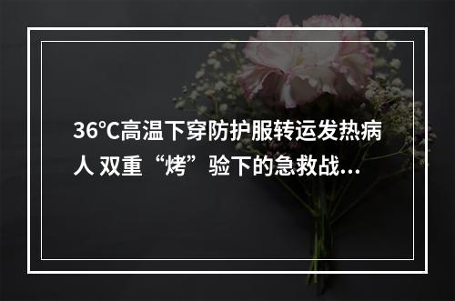 36℃高温下穿防护服转运发热病人 双重“烤”验下的急救战士
