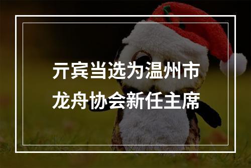 亓宾当选为温州市龙舟协会新任主席