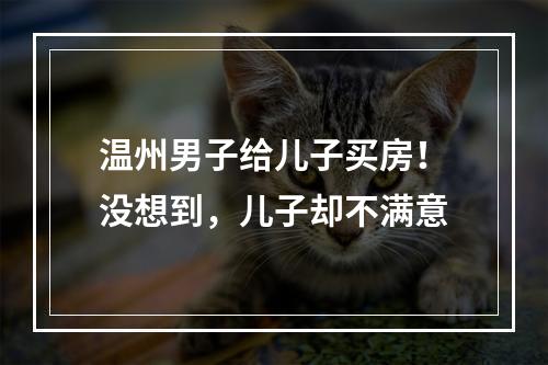 温州男子给儿子买房！没想到，儿子却不满意