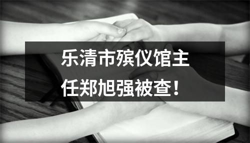 乐清市殡仪馆主任郑旭强被查！